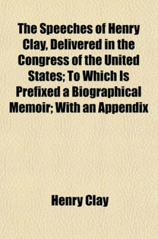 Cover of The Speeches of Henry Clay, Delivered in the Congress of the United States; To Which Is Prefixed a Biographical Memoir; With an Appendix