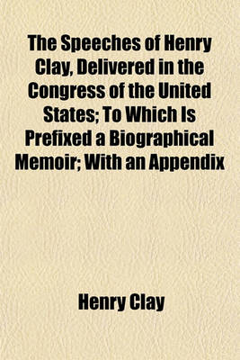 Book cover for The Speeches of Henry Clay, Delivered in the Congress of the United States; To Which Is Prefixed a Biographical Memoir; With an Appendix