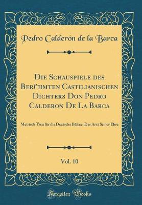 Book cover for Die Schauspiele des Berühmten Castilianischen Dichters Don Pedro Calderon De La Barca, Vol. 10: Metrisch Treu für die Deutsche Bühne; Der Arzt Seiner Ehre (Classic Reprint)