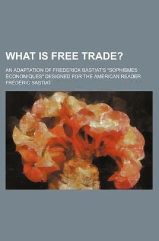 Cover of What Is Free Trade?; An Adaptation of Frederick Bastiat's Sophismes Economiques Designed for the American Reader