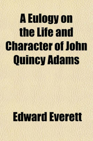 Cover of A Eulogy on the Life and Character of John Quincy Adams; Delivered at the Request of the Legislature of Massachusetts, in Faneuil Hall, April 15, 1848