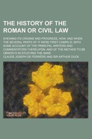 Cover of The History of the Roman or Civil Law; Shewing Its Origins and Progress How, and When the Several Parts of It Were First Compil'd with Some Account of the Prinicpal Writers and Commentators Thereupon and of the Method to Be Observ'd in Studying the Same