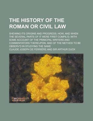 Book cover for The History of the Roman or Civil Law; Shewing Its Origins and Progress How, and When the Several Parts of It Were First Compil'd with Some Account of the Prinicpal Writers and Commentators Thereupon and of the Method to Be Observ'd in Studying the Same