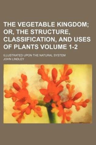 Cover of The Vegetable Kingdom Volume 1-2; Or, the Structure, Classification, and Uses of Plants. Illustrated Upon the Natural System