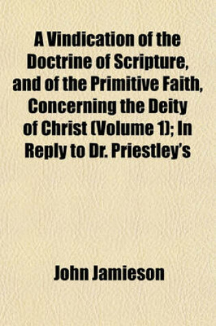 Cover of A Vindication of the Doctrine of Scripture, and of the Primitive Faith, Concerning the Deity of Christ (Volume 1); In Reply to Dr. Priestley's