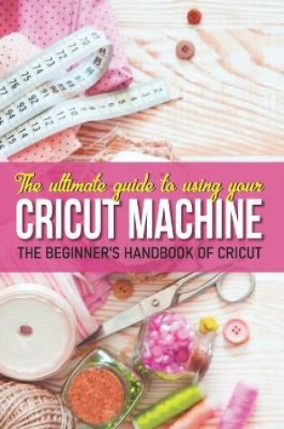 Cover of The Ultimate Guide To Using Your Cricut Machine The Beginner'S Handbook Of Cricut