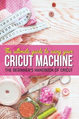 Book cover for The Ultimate Guide To Using Your Cricut Machine The Beginner'S Handbook Of Cricut