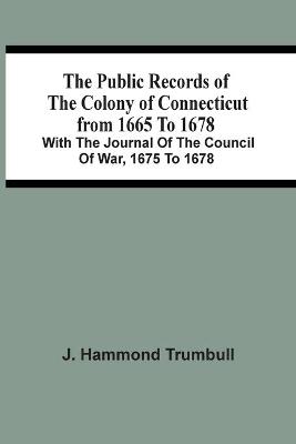 Book cover for The Public Records Of The Colony Of Connecticut From 1665 To 1678; With The Journal Of The Council Of War, 1675 To 1678