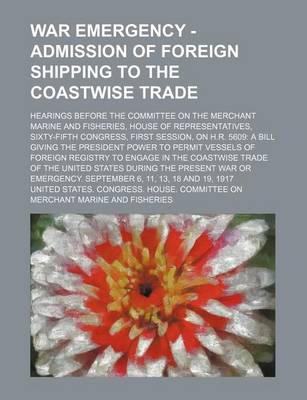 Book cover for War Emergency - Admission of Foreign Shipping to the Coastwise Trade; Hearings Before the Committee on the Merchant Marine and Fisheries, House of Representatives, Sixty-Fifth Congress, First Session, on H.R. 5609 a Bill Giving the President Power to Perm