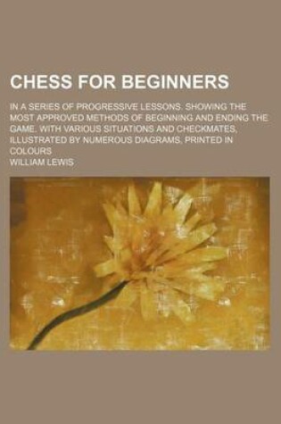 Cover of Chess for Beginners; In a Series of Progressive Lessons. Showing the Most Approved Methods of Beginning and Ending the Game. with Various Situations a