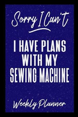 Book cover for Sorry I Can't I Have Plans With My Sewing Machine Weekly Planner