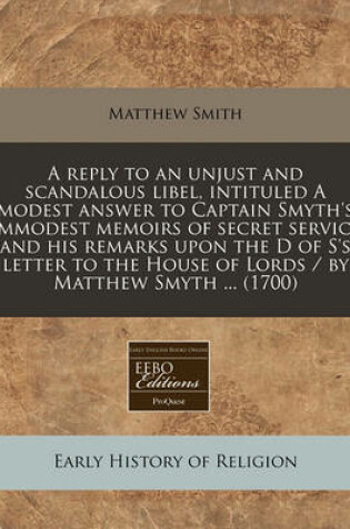 Cover of A Reply to an Unjust and Scandalous Libel, Intituled a Modest Answer to Captain Smyth's Immodest Memoirs of Secret Service and His Remarks Upon the D of S's Letter to the House of Lords / By Matthew Smyth ... (1700)