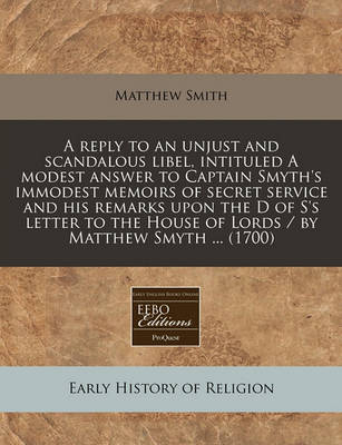 Book cover for A Reply to an Unjust and Scandalous Libel, Intituled a Modest Answer to Captain Smyth's Immodest Memoirs of Secret Service and His Remarks Upon the D of S's Letter to the House of Lords / By Matthew Smyth ... (1700)