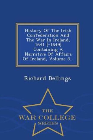 Cover of History of the Irish Confederation and the War in Ireland, 1641 [-1649] Containing a Narrative of Affairs of Ireland, Volume 5... - War College Series