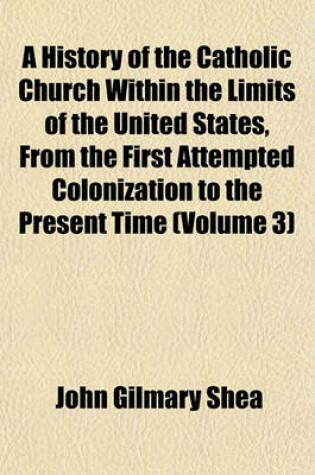 Cover of A History of the Catholic Church Within the Limits of the United States, from the First Attempted Colonization to the Present Time (Volume 3)