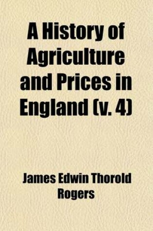 Cover of A History of Agriculture and Prices in England Volume 4; From the Year After the Oxford Parliament (1259) to the Commencement of the Continental War (1793)