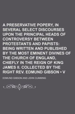 Cover of A Preservative Against Popery, in Several Select Discourses Upon the Principal Heads of Controversy Between Protestants and Papists (Volume 1); Being Written and Published by the Most Eminent Divines of the Church of England, Chiefly in the Reign of King