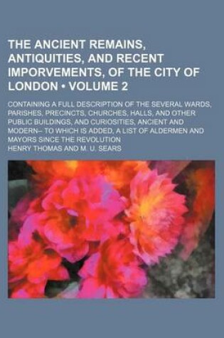 Cover of The Ancient Remains, Antiquities, and Recent Imporvements, of the City of London (Volume 2); Containing a Full Description of the Several Wards, Parishes, Precincts, Churches, Halls, and Other Public Buildings, and Curiosities, Ancient and Modern-- To Whi