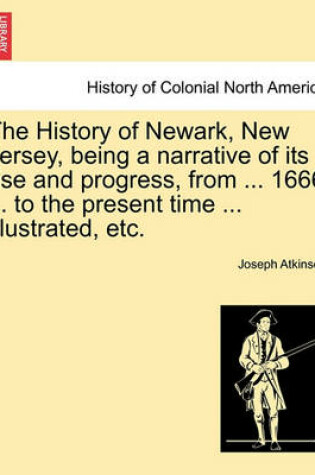 Cover of The History of Newark, New Jersey, Being a Narrative of Its Rise and Progress, from ... 1666 ... to the Present Time ... Illustrated, Etc.