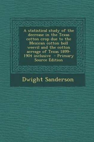 Cover of A Statistical Study of the Decrease in the Texas Cotton Crop Due to the Mexican Cotton Boll Weevil and the Cotton Acreage of Texas 1899-1904 Inclusive - Primary Source Edition