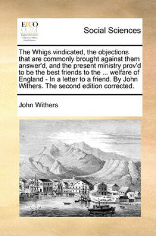 Cover of The Whigs Vindicated, the Objections That Are Commonly Brought Against Them Answer'd, and the Present Ministry Prov'd to Be the Best Friends to the ... Welfare of England - In a Letter to a Friend. by John Withers. the Second Edition Corrected.