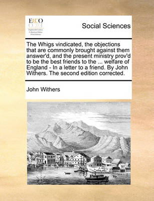 Book cover for The Whigs Vindicated, the Objections That Are Commonly Brought Against Them Answer'd, and the Present Ministry Prov'd to Be the Best Friends to the ... Welfare of England - In a Letter to a Friend. by John Withers. the Second Edition Corrected.