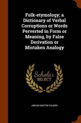 Cover of Folk-Etymology; A Dictionary of Verbal Corruptions or Words Perverted in Form or Meaning, by False Derivation or Mistaken Analogy