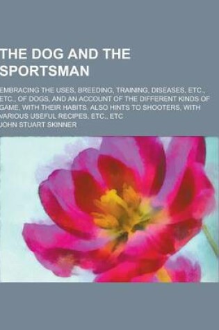 Cover of The Dog and the Sportsman; Embracing the Uses, Breeding, Training, Diseases, Etc., Etc., of Dogs, and an Account of the Different Kinds of Game, with