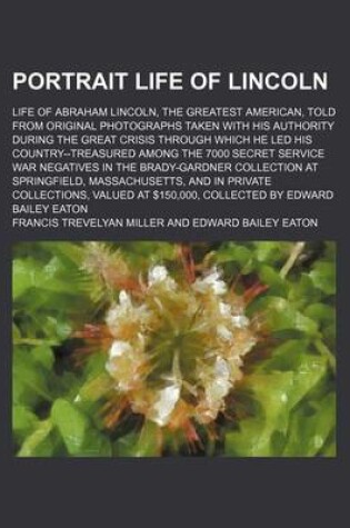 Cover of Portrait Life of Lincoln; Life of Abraham Lincoln, the Greatest American, Told from Original Photographs Taken with His Authority During the Great Crisis Through Which He Led His Country--Treasured Among the 7000 Secret Service War Negatives in the Brady-