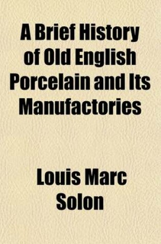 Cover of A Brief History of Old English Porcelain and Its Manufactories; With an Artistic, Industrial, and Critical Appreciation of Their Productions