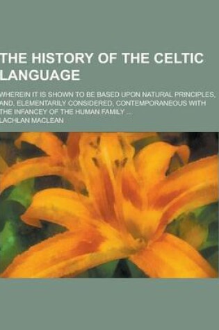 Cover of The History of the Celtic Language; Wherein It Is Shown to Be Based Upon Natural Principles, And, Elementarily Considered, Contemporaneous with the in