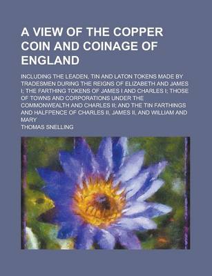 Book cover for A View of the Copper Coin and Coinage of England; Including the Leaden, Tin and Laton Tokens Made by Tradesmen During the Reigns of Elizabeth and James I; The Farthing Tokens of James I and Charles I; Those of Towns and Corporations Under