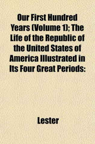 Cover of Our First Hundred Years (Volume 1); The Life of the Republic of the United States of America Illustrated in Its Four Great Periods