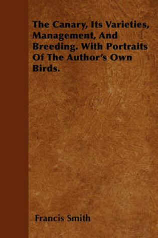Cover of The Canary, Its Varieties, Management, And Breeding. With Portraits Of The Author's Own Birds.