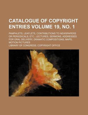 Book cover for Catalogue of Copyright Entries Volume 19, No. 1; Pamphlets, Leaflets, Contributions to Newspapers or Periodicals, Etc. Lectures, Sermons, Addresses for Oral Delivery Dramatic Compositions Maps Motion Pictures