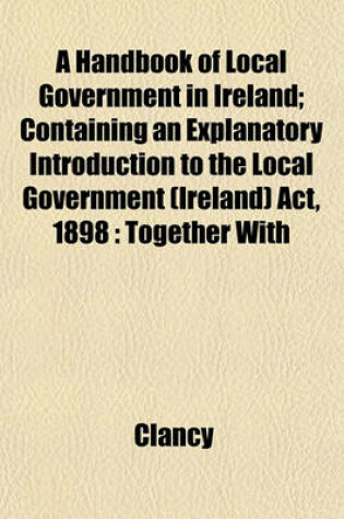 Cover of A Handbook of Local Government in Ireland; Containing an Explanatory Introduction to the Local Government (Ireland) ACT, 1898