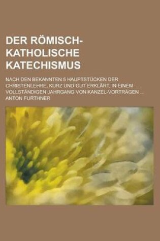 Cover of Der Romisch-Katholische Katechismus; Nach Den Bekannten 5 Hauptstucken Der Christenlehre, Kurz Und Gut Erklart, in Einem Vollstandigen Jahrgang Von Kanzel-Vortragen ...