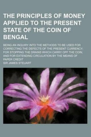 Cover of The Principles of Money Applied to the Present State of the Coin of Bengal; Being an Inquiry Into the Methods to Be Used for Correcting the Defects of