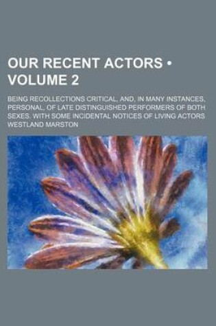 Cover of Our Recent Actors (Volume 2); Being Recollections Critical, And, in Many Instances, Personal, of Late Distinguished Performers of Both Sexes. with Some Incidental Notices of Living Actors