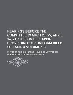 Book cover for Hearings Before the Committee [March 20, 25, April 14, 24, 1908] on H. R. 14934, Provinding for Uniform Bills of Lading Volume 1-3