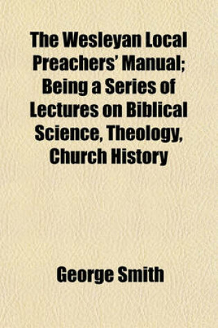 Cover of The Wesleyan Local Preachers' Manual; Being a Series of Lectures on Biblical Science, Theology, Church History