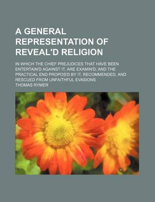 Book cover for A General Representation of Reveal'd Religion; In Which the Chief Prejudices That Have Been Entertain'd Against It, Are Examin'd and the Practical End Propos'd by It, Recommended, and Rescued from Unfaithful Evasions