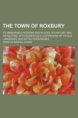 Cover of The Town of Roxbury; Its Memorable Persons and Places, Its History and Antiquities, with Numerous Illustrations of Its Old Landmarks and Noted Personages
