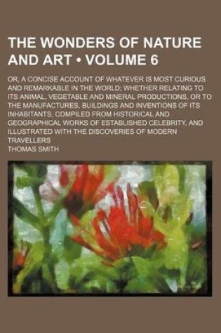 Cover of The Wonders of Nature and Art (Volume 6); Or, a Concise Account of Whatever Is Most Curious and Remarkable in the World Whether Relating to Its Animal, Vegetable and Mineral Productions, or to the Manufactures, Buildings and Inventions of Its Inhabitants, Comp