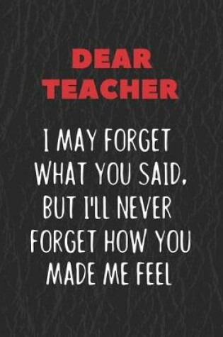 Cover of Dear Teacher I May Forget What You Said, But I'll Never Forget How You Made Me Feel