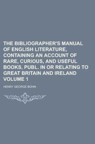 Cover of The Bibliographer's Manual of English Literature, Containing an Account of Rare, Curious, and Useful Books, Publ. in or Relating to Great Britain and Ireland Volume 1