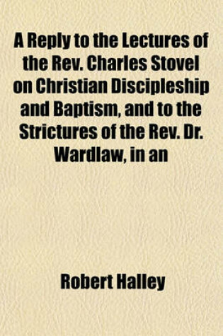 Cover of A Reply to the Lectures of the REV. Charles Stovel on Christian Discipleship and Baptism, and to the Strictures of the REV. Dr. Wardlaw, in an