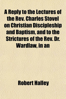Book cover for A Reply to the Lectures of the REV. Charles Stovel on Christian Discipleship and Baptism, and to the Strictures of the REV. Dr. Wardlaw, in an
