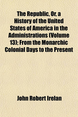 Book cover for The Republic, Or, a History of the United States of America in the Administrations (Volume 13); From the Monarchic Colonial Days to the Present