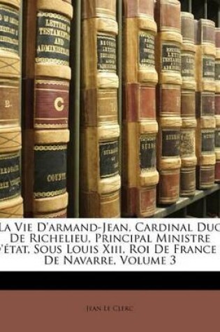 Cover of La Vie D'armand-Jean, Cardinal Duc De Richelieu, Principal Ministre D'état, Sous Louis Xiii, Roi De France & De Navarre, Volume 3